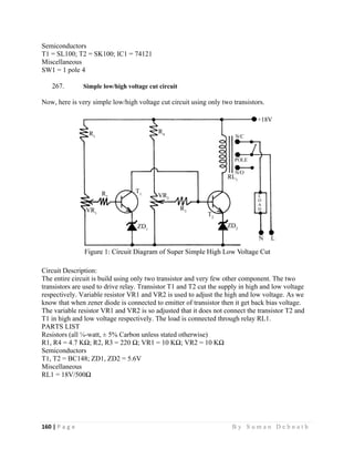160 | P a g e                                                                                                   B y S u m a n D e b n a t h  
 
Semiconductors
T1 = SL100; T2 = SK100; IC1 = 74121
Miscellaneous
SW1 = 1 pole 4
267. Simple low/high voltage cut circuit
Now, here is very simple low/high voltage cut circuit using only two transistors.
Circuit Description:
The entire circuit is build using only two transistor and very few other component. The two
transistors are used to drive relay. Transistor T1 and T2 cut the supply in high and low voltage
respectively. Variable resistor VR1 and VR2 is used to adjust the high and low voltage. As we
know that when zener diode is connected to emitter of transistor then it get back bias voltage.
The variable resistor VR1 and VR2 is so adjusted that it does not connect the transistor T2 and
T1 in high and low voltage respectively. The load is connected through relay RL1.
PARTS LIST
Resistors (all ¼-watt, ± 5% Carbon unless stated otherwise)
R1, R4 = 4.7 KΩ; R2, R3 = 220 Ω; VR1 = 10 KΩ; VR2 = 10 KΩ
Semiconductors
T1, T2 = BC148; ZD1, ZD2 = 5.6V
Miscellaneous
RL1 = 18V/500Ω
 