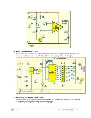 8 | P a g e                                                                                                   B y S u m a n D e b n a t h  
 
10. Timer From Old Quartz Clock
You can build an accurate, low-cost timer from the circuit of an old quartz clock. This timer has a
time duration of up to two hours, which is sufficient for most day-to-day activities [8].
11. Keep Away Ni-Cd From Memory Effect
Ni-Cd batteries suffer from an undesirable memory effect due to partial discharge. The remedy is
to completely discharge the battery before recharging [9].
 