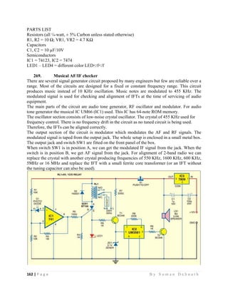 162 | P a g e                                                                                                   B y S u m a n D e b n a t h  
 
PARTS LIST
Resistors (all ¼-watt, ± 5% Carbon unless stated otherwise)
R1, R2 = 10 Ω; VR1, VR2 = 4.7 KΩ
Capacitors
C1, C2 = 10 µF/10V
Semiconductors
IC1 = 74123, IC2 = 7474
LED1 – LED4 = different color LED</f</f
269. Musical AF/IF checker
There are several signal generator circuit proposed by many engineers but few are reliable over a
range. Most of the circuits are designed for a fixed or constant frequency range. This circuit
produces music instead of 10 KHz oscillation. Music notes are modulated to 455 KHz. The
modulated signal is used for checking and alignment of IFTs at the time of servicing of audio
equipment.
The main parts of the circuit are audio tone generator, RF oscillator and modulator. For audio
tone generator the musical IC UM66 (IC1) used. This IC has 64-note ROM memory.
The oscillator section consists of low-noise crystal oscillator. The crystal of 455 KHz used for
frequency control. There is no frequency drift in the circuit as no tuned circuit is being used.
Therefore, the IFTs can be aligned correctly.
The output section of the circuit is modulator which modulates the AF and RF signals. The
modulated signal is taped from the output jack. The whole setup is enclosed in a small metal box.
The output jack and switch SW1 are fitted on the front panel of the box.
When switch SW1 is in position A, we can get the modulated IF signal from the jack. When the
switch is in position B, we get AF signal from the jack. For alignment of 2-band radio we can
replace the crystal with another crystal producing frequencies of 550 KHz, 1600 KHz, 600 KHz,
5MHz or 16 MHz and replace the IFT with a small ferrite core transformer (or an IFT without
the tuning capacitor can also be used).
 