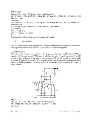 163 | P a g e                                                                                                   B y S u m a n D e b n a t h  
 
PARTS LIST
Resistors (all ¼-watt, ± 5% Carbon unless stated otherwise)
R1 = 270 Ω; R2 = 220 Ω; R3, R7 = 10 KΩ; R4 = 470 KΩ; R5 = 4.7 KΩ; R6 = 1.2 KΩ; R8 = 220
KΩ; R9 = 1 KΩ
Capacitors
C1 = 1 µF/16V; C2, C4 = 0.1 µF; C4 = 390 pF; C5 = 0.04 µF; C6 = 0.01 µF; C7 = 100 µF/16v
Semiconductor
IC1 = UM66; T1, T2 = BF494B; D1 = 1N4148; ZD1 = 3V 400mW
Miscellaneous
XTAL1 = 455 KHz
SW1 = 1-pole two way switch
IFT
Read more http://electronicsproject.org/musical-afif-checker/
270. Mini amplifier
Here is a simple project , mini amplifier built around LM1895 followed by passive components.
The output of 10mW to 1W is obtained so, the circuit is called mini amplifier.
Circuit Description
The output from mike or pre-amplifier is fed to pin no.4 through variable resistor VR1 and
capacitor C4. Variable resistor VR1 is used to select the intensity of signal. Capacitor C2 and C6
is used to filter and develop the supply, where capacitor C3 and C5 is used to bias the audio
frequency. The output of amplifier IC is obtained at pin 1 where resistor R4 and capacitor C8 is
used as feedback component. The output is given to loudspeaker through capacitor C7 in order to
produce sound.
PARTS LIST
Resistors (all ¼-watt, ± 5% Carbon unless stated otherwise)
R1 = 10 KΩ; R2 = 47Ω; R3 = 220Ω; R4 = 1Ω; VR1 = 50 KΩ
Capacitors
 