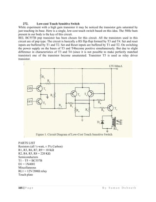 165 | P a g e                                                                                                   B y S u m a n D e b n a t h  
 
272. Low-cost Touch Sensitive Switch
While experiment with a high gain transistor it may be noticed the transistor gets saturated by
just touching its base. Here is a single, low-cost touch switch based on this idea. The 50Hz hum
present in our body is the key of this circuit.
BEL BC557B pnp transistor has been chosen for this circuit. All the transistors used in this
circuit are of pnp type. The circuit is basically a RS flip-flop formed by T3 and T4. Set and reset
inputs are buffered by T1 and T2. Set and Reset inputs are buffered by T1 and T2. On switching
the power supply on the bases of T3 and T4become positive simultaneously. But due to slight
difference in characteristics of T3 and T4 (since it is not possible to make perfectly matched
transistor) one of the transistor become unsaturated. Transistor T5 is used as relay driver
transistor.
PARTS LIST
Resistors (all ¼-watt, ± 5% Carbon)
R1, R3, R6, R7, R9 = 10 KΩ
R2, R4, R5, R8 = 220 KΩ
Semiconductors
T1 – T5 = BC557B
D1 = 1N4001
Miscellaneous
RL1 = 12V/200Ω relay
Touch plate
 
