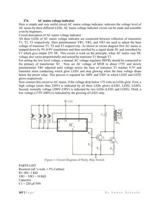 167 | P a g e                                                                                                   B y S u m a n D e b n a t h  
 
274. AC mains voltage indicator
Here is simple and very useful circuit AC mains voltage indicator, indicates the voltage level of
AC mains by three different LEDs. AC mains voltage indicator circuit can be made and assemble
even by beginners.
Circuit description of AC mains voltage indicator
All three LEDs of AC mains voltage indicator are connected between collectors of transistors
T1, T2, T3 respectively. Here potentiometer VR1, VR2, and VR3 are used to adjust the base
voltage of transistor T1, T2 and T3 respectively. As shown in circuit diagram first AC mains is
stepped down by 9V-0-9V transformer and then rectified by a signal diode D1 and smoothed by
C1 which give output 25V DC. This circuit is work on the principle, when AC mains vary DC
voltage also varies proportionally and sensed by transistor T1 through T3.
For setting the low level voltage, a manual AC voltage regulator (MVR) should be connected to
the primary of transformer X1. Now set AC voltage of MVR to about 175V and slowly
potentiometer VR1 adjusted until voltage across the base of transistor T1 reaches 9.7V and
transistor starts conducting which glow LED1 and stop glowing when the base voltage drops
below the preset value. This process is repeated for 200V and 230V in which LED2 and LED3
glows respectively.
Now connect this circuit to AC mains, if the voltage drop below 175 volts no LEDs glow. First, a
high voltage (more than 230V) is indicated by all three LEDs glows (LED1, LED2, LED3).
Second, normally voltage (200V-230V) is indicated by two LEDs (LED1 and LED2). Third, a
low voltage (175V-200V) is indicated by the glowing of LED1 only.
PARTS LIST
Resistors (all ¼-watt, ± 5% Carbon)
R1- R6= 1 KΩ
VR1 – VR3 = 10 KΩ
Capacitor
C1 = 220 µF/50V
 