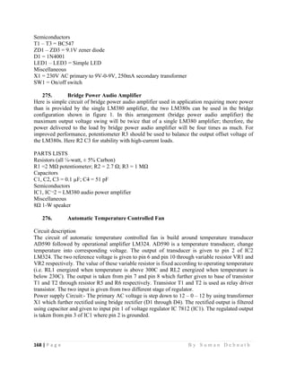 168 | P a g e                                                                                                   B y S u m a n D e b n a t h  
 
Semiconductors
T1 – T3 = BC547
ZD1 – ZD3 = 9.1V zener diode
D1 = 1N4001
LED1 – LED3 = Simple LED
Miscellaneous
X1 = 230V AC primary to 9V-0-9V, 250mA secondary transformer
SW1 = On/off switch
275. Bridge Power Audio Amplifier
Here is simple circuit of bridge power audio amplifier used in application requiring more power
than is provided by the single LM380 amplifier, the two LM380s can be used in the bridge
configuration shown in figure 1. In this arrangement (bridge power audio amplifier) the
maximum output voltage swing will be twice that of a single LM380 amplifier; therefore, the
power delivered to the load by bridge power audio amplifier will be four times as much. For
improved performance, potentiometer R3 should be used to balance the output offset voltage of
the LM380s. Here R2 C3 for stability with high-current loads.
PARTS LISTS
Resistors (all ¼-watt, ± 5% Carbon)
R1 =2 MΩ potentiometer; R2 = 2.7 Ω; R3 = 1 MΩ
Capacitors
C1, C2, C3 = 0.1 µF; C4 = 51 pF
Semiconductors
IC1, IC¬2 = LM380 audio power amplifier
Miscellaneous
8Ω 1-W speaker
276. Automatic Temperature Controlled Fan
Circuit description
The circuit of automatic temperature controlled fan is build around temperature transducer
AD590 followed by operational amplifier LM324. AD590 is a temperature transducer, change
temperature into corresponding voltage. The output of transducer is given to pin 2 of IC2
LM324. The two reference voltage is given to pin 6 and pin 10 through variable resistor VR1 and
VR2 respectively. The value of these variable resistor is fixed according to operating temperature
(i.e. RL1 energized when temperature is above 300C and RL2 energized when temperature is
below 230C). The output is taken from pin 7 and pin 8 which further given to base of transistor
T1 and T2 through resistor R5 and R6 respectively. Transistor T1 and T2 is used as relay driver
transistor. The two input is given from two different stage of regulator.
Power supply Circuit:- The primary AC voltage is step down to 12 – 0 – 12 by using transformer
X1 which further rectified using bridge rectifier (D1 through D4). The rectified output is filtered
using capacitor and given to input pin 1 of voltage regulator IC 7812 (IC1). The regulated output
is taken from pin 3 of IC1 where pin 2 is grounded.
 