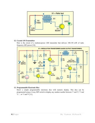 9 | P a g e                                                                                                   B y S u m a n D e b n a t h  
 
12. Crystal AM Transmitter
Here is the circuit of a medium-power AM transmitter that delivers 100-150 mW of radio
frequency (RF) power [10].
13. Programmable Electronic Dice
Here's a simple programmable electronic dice with numeric display. This dice can be
programmed using a 4-way DIP switch to display any random number between '1' and '2,' '1' and
'3,' ... or '1' and '9 [11].
 