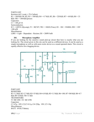 175 | P a
 
PARTS L
Resistors
R1 = 100
KΩ; VR1
Capacito
C1 = 100
Semicon
IC1 = LM
/100 mW
Miscellan
LDR1 =
283.
If you ar
looking f
simple m
equally e
PART LI
RESISTO
R1=1.2 K
KΩ; R9=
TRANSI
T1=BC1
Capacito
C1=47μ
Miscellan
BATT 6
g e                
LIST
s (all ¼-watt
0 KΩ/1W; R
1 = 100 KΩ
rs
0 µF/16
ductors
M741 (Op-am
W
neous
Light – Dep
Micro
re looking f
for. The circ
microphone a
effective for
IST
ORS
KΩ; R2=2.7
=10 KΩ; VR
ISTORS
49C; T2= B
rs
, 10V; C2,C
neous
6VOLT Batt
                   
, ± 5% Carb
R2, R3 = 100
(preset)
mp); T1 = B
pendent – Re
ophone Amp
for the sens
cuit given in
as well as wi
a bugging d
KΩ; R3=33
R=11 KΩ
C147B
C3=0.1μ; C4=
tery
                   
bon)
KΩ; R4 = 4
C547; TR1
esistor; B1 =
plifier
sitive sound
n this site ca
ith more exo
device.
3 KΩ; R4=6.
=220μ, 10V
                     
4.7 KΩ; R5,
= 10GD (Tr
200W bulb
pick-up cir
an be used as
otic device a
8 KΩ; R5=3
V; C5=10μ
                   
R6 = 220 K
riac); D1 – D
rcuit then h
s a different
as a sound o
3.3 KΩ; R6=
B y S u m a
KΩ; R7 = 68
D4 = 1N4004
here is exact
t devices. It
operated alar
=100; R7=56
a n D e b n a
KΩ; R8 = 3
4; ZD1 = 10V
tly what you
can be used
rm. This circ
60 KΩ; R8=
a t h  
3
V
u are
d as a
cuit is
4.7
 