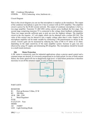 176 | P a
 
MIC C
OTHERs
Circuit D
Here in t
of the co
circuit is
two-stage
second st
These tw
circuit in
value of
micropho
circuit. C
dependin
observed
in a smal
284.
A DC m
constant
failure, th
necessary
PART LI
RESISTO
R1 P
R2 3
All R 2
S S
FUSE
F1,F2,F3
DIODE
All 1N
LED L
g e                
Condenser M
s PCB ,
Diagram
he circuit di
ndenser mic
power by th
e amplifier.
tage compri
wo stages pr
n the site req
this resistor
one amplifie
Circuit‘s gai
ng on the in
d by using 3V
ll round encl
Moto
motor is exten
torque are d
he motor spe
y to cut off t
ISTS
OR
ick-up Resis
00 Ohm
0K , 25W
hunt Regula
3,F4 Fuse
N4007
Light Emittin
                   
Microphone
,Connecting
agram you c
crophone is q
he R1,R2 re
Transistor T
sing transist
rovide suffic
quires 4.2 v
r may be alt
er can be ma
n can be in
nput sensitiv
V supply an
losure.
r Protection
nsively used
desired. It is
eed will rise
the armature
stor 5 Ohm,
ator
ng Diode
                   
wires, hard
can see that m
quite low it h
esistor netwo
T1 (BC149C
tor T2 is con
cient gain to
volt supply w
tered to suit
ade variable
ncreased by
vity of the
nd eliminatin
n
d for industri
inversely pr
e to dangerou
supply in ca
25 W
                     
dware etc…
microphone
has to conne
ork. The out
C) utilise cur
nnected in th
o pick up ev
which can b
t a supply v
by connecti
reducing th
main ampli
ng R9 altoge
ial applicati
roportional to
usly high lev
ase of field c
                   
is employs
ect with an F
tput of cond
rrent series
he voltage s
ven the sligh
be obtained
voltage other
ing a 10k po
he value of R
ifier system
ether. The m
ons where a
o its field cu
vel. A field f
current failur
B y S u m a
as the transd
FET amplifie
denser micro
feedback th
hunt feedba
htest whispe
with a resis
r than 6 vol
otentiometer
R6 to 47 oh
m. Increase i
microphone s
a precise spe
urrent. In cas
failure prote
ure.
a n D e b n a
ducer. The o
er. This amp
ophone is fed
e first stage
ack configura
er. The amp
stor R9 [1k]
lts. Output o
r as shown i
hms or 22 o
in gain was
should be ho
eed control a
se of field cu
ection is ther
a t h  
output
plifier
d to a
. The
ation.
plifier
. The
of the
in the
ohms.
s also
oused
and a
urrent
refore
 