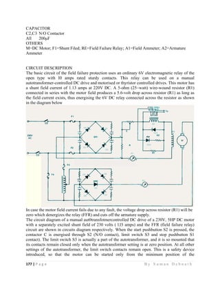 177 | P a
 
CAPACI
C2,C3 N
All 2
OTHERS
M=DC M
Ammeter
CIRCUIT
The basic
open typ
autotrans
a shunt f
connecte
the field
in the dia
In case th
zero whic
The circu
with a se
circuit ar
contactor
contact).
its contac
settings o
introduce
g e                
ITOR
N/O Contacto
00μF
S
Motor; F1=S
r
T DESCRIP
c circuit of t
pe with I0
sformer-cont
field current
d in series w
current exis
agram below
he motor fiel
ch denergize
uit diagram
eparately ex
re shown in
r C is energ
The limit sw
cts remain c
of the autotr
ed, so that
                   
or
hunt Filed; R
PTION
the field fail
amps rate
trolled DC d
t of 1.13 am
with the mot
sts, thus ener
w
ld current fa
es the relay (
of a manual
cited shunt
circuits diag
gised throug
witch S3 is
closed only w
ransformer,
the motor
                   
RE=Field Fa
lure protecti
ed sturdy c
drive and mo
mps at 220V
tor field pro
rgising the 6
ails due to an
(FFR) and cu
l aut0transfo
field of 230
gram respec
gh S2 (N/O
actually a p
when the aut
the limit sw
r can be s
                     
ailure Relay;
on uses an o
contacts. Th
otorised or th
V DC. A 5-o
duces a 5.6-
6V DC relay
ny fault, the v
uts off the ar
otmercontrol
0 volts ( l.l3
ctively. Whe
contact), li
art of the au
totransforme
witch contac
started only
                   
; A1=Field A
ordinary 6V
his relay c
hyristor cont
ohm (25~wa
-volt drop ac
y connected
voltage drop
rmature supp
led DC driv
amps) and
en the start p
imit switch
utotransform
er setting is
cts remain o
y from the
B y S u m a
Ammeter; A
V electromagn
can be use
trolled drive
att) wire-wou
cross resisto
across the r
p across resis
ply.
ve of a 230V
the FFR (fi
pushbutton S
S3 and sto
mer, and it is
at zero posi
open. This is
minimum
a n D e b n a
A2=Armature
netic relay o
d on a m
s. This moto
und resistor
or (R1) as lo
resistor as sh
stor (R1) wil
V, 5HP DC m
ield failure r
S2 is pressed
p pushbutto
s so mounted
ition. At all
s a safety d
position of
a t h  
e
of the
anual
or has
(R1)
ng as
hown
ll be
motor
relay)
d, the
on S1
d that
other
device
f the
 