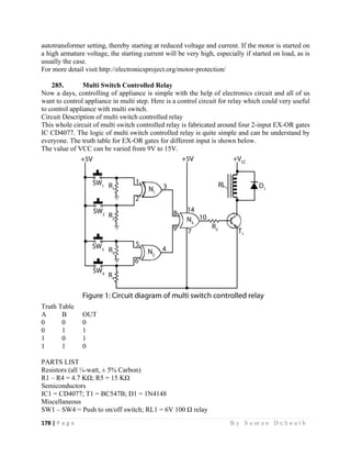 178 | P a g e                                                                                                   B y S u m a n D e b n a t h  
 
autotransformer setting, thereby starting at reduced voltage and current. If the motor is started on
a high armature voltage, the starting current will be very high, especially if started on load, as is
usually the case.
For more detail visit http://electronicsproject.org/motor-protection/
285. Multi Switch Controlled Relay
Now a days, controlling of appliance is simple with the help of electronics circuit and all of us
want to control appliance in multi step. Here is a control circuit for relay which could very useful
to control appliance with multi switch.
Circuit Description of multi switch controlled relay
This whole circuit of multi switch controlled relay is fabricated around four 2-input EX-OR gates
IC CD4077. The logic of multi switch controlled relay is quite simple and can be understand by
everyone. The truth table for EX-OR gates for different input is shown below.
The value of VCC can be varied from 9V to 15V.
Truth Table
A B OUT
0 0 0
0 1 1
1 0 1
1 1 0
PARTS LIST
Resistors (all ¼-watt, ± 5% Carbon)
R1 – R4 = 4.7 KΩ; R5 = 15 KΩ
Semiconductors
IC1 = CD4077; T1 = BC547B; D1 = 1N4148
Miscellaneous
SW1 – SW4 = Push to on/off switch; RL1 = 6V 100 Ω relay
 