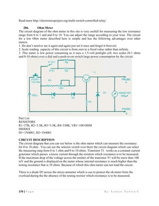 179 | P a
 
Read mo
286.
The circu
range for
for a low
meters:
1. Do don
2. Scale r
3. This m
and 0-10
Part List
RESISTO
R1=27K;
DIODES
D1=1N4
CIRCUI
The circu
for 0 to 1
the meas
generator
If the ma
mV and t
testing re
There is
overload
g e                
ore http://elec
Ohm
uit diagram o
rm 0 to 1 an
w Ohm met
n’t need to s
reading cap
meter is low
ohms) over
ORS
; R2=3.3K; R
S
001; D2=1N
IT DESCRI
uit diagram t
10 ohm . You
uring rang fo
r which pass
aximum drop
the ground i
esistance tha
a diode D3 a
during the t
                   
ctronicsproje
Meter
of the ohm m
nd and 0 to 1
ter described
see it again a
acity of this
w power cons
a dial and a
R3=3.3K; R
N4001
IPTION
that you can
u can see the
form 0 to 1 o
ses a know c
p of the volta
s displayed o
at is 10 ohms
across the m
the absence o
                   
ect.org/multi
meter in this
10. You can
d here is sim
and again jus
circuit is fro
suming as it
a push-to-on
R4=330K; VR
see below is
e selector sw
ohm and 0 to
current throu
age across th
on the meter
s. Because of
micro ammete
of the testing
                     
i-switch-con
s site is very
adjust the r
mple and h
st set it once
om zero to a
t uses a 1.5-
switch large
R1=100 OHM
s the ohm m
witch over th
o 10 ohms. T
ugh the resis
he emitter of
r whose inter
f which this
er which is u
g resistor wh
                   
ntrolled-relay
y usefull for
range accord
has the follo
and forget i
a fixed value
-volt penligh
e power cons
M
meter which c
here the circu
Transistor T1
stors which r
f the transisto
rnal resistan
ohm meter c
use to protec
hich resistan
B y S u m a
y/
measuring th
ding to your
owing advan
it forever).
rather than
ht cell, two
sumption by
can measure
uit diagram w
1 works as a
resistance is
or T1 will be
nce is much h
can not load
ct the oh met
nce is to be m
a n D e b n a
he low resis
wise. The c
ntages over
infinity.
scales (0-1
y the circuit.
the resistan
which can se
a constant cu
to be measu
e more than
higher than t
d the circuit.
ter form the
measured.
a t h  
stance
circuit
other
ohms
nce
elect
urrent
ured.
100
the
 