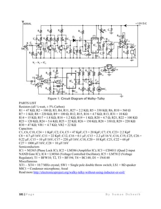 181 | P a g e                                                                                                   B y S u m a n D e b n a t h  
 
PARTS LIST
Resistors (all ¼-watt, ± 5% Carbon)
R1 = 47 KΩ; R2 = 100 Ω; R3, R4, R11, R27 = 2.2 KΩ; R5 = 330 KΩ; R6, R10 = 560 Ω
R7 = 1 KΩ; R8 = 220 KΩ; R9 = 100 Ω; R12, R15, R16 = 4.7 KΩ; R13, R31 = 10 KΩ
R14 = 15 KΩ; R17 = 1.8 KΩ; R18 = 1.2 KΩ; R19 = 1 KΩ; R20 = 4.7 Ω; R21, R22 = 100 KΩ
R23 = 120 KΩ; R24 = 5.6 KΩ; R25 = 22 KΩ; R26 = 150 KΩ; R28 = 330 Ω; R29 = 220 KΩ
R30 = 47 KΩ; VR1 = 4.7 KΩ; VR2 = 22 KΩ
Capacitors
C1, C6, C10, C24 = 1 KpF; C2, C4, C5 = 47 KpF; C3 = 20 KpF; C7, C9, C23= 2.2 KpF
C8 = 4.7 µF/16V; C11 = 22 KpF; C12, C16 = 0.1 µF; C13 = 2.2 µF/16 V; C14, C19, C25, C26 =
0.22 µF; C15 = 10 µF/16V; C17 = 220 µF/16V; C18, C20 = 10 KpF; C21, C22 = 68 pF
C27 = 1000 µF/16V; C28 = 10 µF/16V
Semiconductors
IC1 = NE565 (Phase Lock IC); IC2 = LM386 (Amplifier IC); IC3 = CD4011 (Quad 2-input
NAND Gate IC); IC4 = LM566 (Voltage Controlled Oscillator); IC5 = LM7812 (Voltage
Regulator); T1 = BFW10; T2, T3 = BF194; T4 = BC148; D1 = 1N4148
Miscellaneous
XT1 – XT4 = 10.7 MHz crystal; SW1 = Single pole double throw switch; LS1 = 8Ω speaker
MIC1 = Condenser microphone; Areal
Read more http://electronicsproject.org/walky-talky-without-using-inductor-or-coil/
 