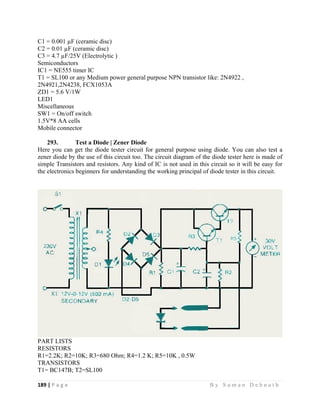 189 | P a g e                                                                                                   B y S u m a n D e b n a t h  
 
C1 = 0.001 µF (ceramic disc)
C2 = 0.01 µF (ceramic disc)
C3 = 4.7 µF/25V (Electrolytic )
Semiconductors
IC1 = NE555 timer IC
T1 = SL100 or any Medium power general purpose NPN transistor like: 2N4922 ,
2N4921,2N4238, FCX1053A
ZD1 = 5.6 V/1W
LED1
Miscellaneous
SW1 = On/off switch
1.5V*8 AA cells
Mobile connector
293. Test a Diode | Zener Diode
Here you can get the diode tester circuit for general purpose using diode. You can also test a
zener diode by the use of this circuit too. The circuit diagram of the diode tester here is made of
simple Transistors and resistors. Any kind of IC is not used in this circuit so it will be easy for
the electronics beginners for understanding the working principal of diode tester in this circuit.
PART LISTS
RESISTORS
R1=2.2K; R2=10K; R3=680 Ohm; R4=1.2 K; R5=10K , 0.5W
TRANSISTORS
T1= BC147B; T2=SL100
 