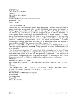 190 | P a g e                                                                                                   B y S u m a n D e b n a t h  
 
CAPACITORS
C1=470μ 35V; C2=1μ 40V
DIODES
D1=LED; D2 -D5=1N4001
OTHERS
S1=ON/OFF Switch; X1=12V-0-12V Transformer
Volt Meter 30V
Probe 2 pieces
CIRCUIT DESCRIPTION
Here we used the 12-0-12 step-down 500mA power transformer. The output of the transformer is
supply to the bridge rectifier made of D2 , D3, D4, D5 which is use to convert the Ac supply to
the DC supply. Capacitor C1 is used as a filter the DC output. We used 470 μF capacitor but
you can used any. More the value of capacitor more pure DC can be obtained. Resistor R2 of
2.2K is used as bleeder. Here you can see the transistor T1 [BC147B] and transistor T2 [SL100]
are use for regulator compressor. The DC output is fed to these transistors. T1 acts as a series
pass driver or a current regulator. Base bias for transistor T1 is achieved from the supply through
resistor R3 of 680 ohms as resistor R2 of 10k is a base bleeder and capacitor C2 1 μF filters
base potential. When the test probe is fully open with no zener connected, the base potential of
transistor T1 is around 32V that is across resistor R4 or capacitor C2.
Transistor T1 [BC147B] provides the base potential for transistor T2 [SL100] which acts as a
series pass regulator, providing the net DC voltage equivalent to T1 base potential which is fed
to the voltmeter.
Now, the voltmeter reads around 30V with no zener diode connected across the probe. When a
zener diode is connected across the test probe, the base potential of transistor T1 falls to zener
diode breakdown voltage. With this, the base potentials for transistor T2 and transistor T1
become equal. The meter now shows the actual zener voltage. An adjustment of 0.6 V can be
done on the meter scale by shifting the needle with zero adjustment screw on the meter.
PARTS LIST
Resistors (all ¼-watt, ± 5% Carbon)
R1 = 100 KΩ; R2 = 39 KΩ; R3 = 2.2 KΩ; R4 = 680 Ω; R5 = 100 Ω; VR1 = 4.7 KΩ; VR2 = 10
KΩ
Capacitors
C1 = 27 KPF (273); C2, C4 = 2.2 µF/16 V; C3 = 22 µF/16 V; C5, C10 = 100 µF/16 V; C6 = 10
µF/16 V; C7 = 100 KPF (104); C8 = 47 KPF (473); C9 = 220 µF/16 V
Semiconductors
T1 = BC147B; IC1 = LM386 power amplifier
Miscellaneous
L1 = Pick up Coil
Speaker 8Ω
SW1 = On/Off switch
 