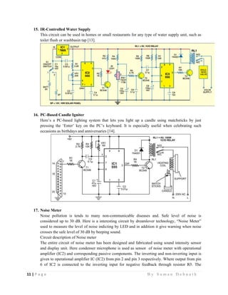 11 | P a g e                                                                                                   B y S u m a n D e b n a t h  
 
15. IR-Controlled Water Supply
This circuit can be used in homes or small restaurants for any type of water supply unit, such as
toilet flush or washbasin tap [13].
16. PC-Based Candle Igniter
Here’s a PC-based lighting system that lets you light up a candle using matchsticks by just
pressing the ‘Enter’ key on the PC’s keyboard. It is especially useful when celebrating such
occasions as birthdays and anniversaries [14].
17. Noise Meter
Noise pollution is tends to many non-communicable diseases and. Safe level of noise is
considered up to 30 dB. Here is a interesting circuit by dreamlover technology, “Noise Meter”
used to measure the level of noise indicting by LED and in addition it give warning when noise
crosses the safe level of 30 dB by beeping sound.
Circuit description of Noise meter
The entire circuit of noise meter has been designed and fabricated using sound intensity sensor
and display unit. Here condenser microphone is used as sensor of noise meter with operational
amplifier (IC2) and corresponding passive components. The inverting and non-inverting input is
given to operational amplifier IC (IC2) from pin 2 and pin 3 respectively. Where output from pin
6 of IC2 is connected to the inverting input for negative feedback through resistor R5. The
 