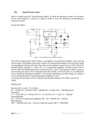 191 | P a g e                                                                                                   B y S u m a n D e b n a t h  
 
294. Sound Pressure Meter
Here is a simple circuit of “Sound Pressure Meter” to check the pressure of sound. An am-meter
of few micro-amperes is used in its output in order to show the deflection corresponding to
intensity of sound.
Circuit description
The circuit sound pressure meter utilizes a microphone, an operational amplifier, and a moving
coil am-meter. Microphone pick-up the sound to be measured and change it into electrical signal
corresponding to intensity of sound. The output of microphone is given to pin 2 of IC1 (TLC272)
through bipolar capacitor C1, where IC1 is a 2-operational amplifier. Variable resistor VR1 is
used to select the amplification power connected to pin 1 and 2. The reference voltage is given to
non-inverting pin (pin 3) of IC1 through resistor R3 and R4. As TLC272 (IC1) is a combination
of two individual operational amplifier, so for further amplification of half voltage of voltage at
non-inverting input (pin 3) second operational amplifier is used.
A moving coil am-meter of 30 µA range having internal resistance of 6.5 KΩ is used in its
output.
PARTS LIST
Resistors (all ¼-watt, ± 5% Carbon)
R1 = 10 KΩ; R2 = 220 Ω; R3, R4 = 100 KΩ; R5 = 8.2 KΩ; VR1 = 500 KΩ (preset)
Capacitors
C1 = 10 µF/40V; C2 = 470 µF/16V; C3 = 4.7 µF/63V; C4 = 15 pF; C5 = 100 KpF
Semiconductors
IC1 = TLC272 (2-operational amplifier); D1 – D4 = BAT85; D5 = 1N4148
Miscellaneous
SW1 = On/Off switch; M1 = 30 µA/6.5 KΩ (am-meter); MIC1 = MCE2000
 