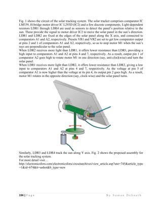 194 | P a g e                                                                                                   B y S u m a n D e b n a t h  
 
Fig. 1 shows the circuit of the solar tracking system. The solar tracker comprises comparator IC
LM339, H-bridge motor driver IC L293D (IC2) and a few discrete components. Light-dependent
resistors LDR1 through LDR4 are used as sensors to detect the panel’s position relative to the
sun. These provide the signal to motor driver IC2 to move the solar panel in the sun’s direction.
LDR1 and LDR2 are fixed at the edges of the solar panel along the X axis, and connected to
comparators A1 and A2, respectively. Presets VR1 and VR2 are set to get low comparator output
at pins 2 and 1 of comparators A1 and A2, respectively, so as to stop motor M1 when the sun’s
rays are perpendicular to the solar panel.
When LDR2 receives more light than LDR1, it offers lower resistance than LDR1, providing a
high input to comparators A1 and A2 at pins 4 and 7, respectively. As a result, output pin 1 of
comparator A2 goes high to rotate motor M1 in one direction (say, anti-clockwise) and turn the
solar panel.
When LDR1 receives more light than LDR2, it offers lower resistance than LDR2, giving a low
input to comparators A1 and A2 at pins 4 and 7, respectively. As the voltage at pin 5 of
comparator A1 is now higher than the voltage at its pin 4, its output pin 2 goes high. As a result,
motor M1 rotates in the opposite direction (say, clock-wise) and the solar panel turns.
Similarly, LDR3 and LDR4 track the sun along Y axis. Fig. 2 shows the proposed assembly for
the solar tracking system.
For more detail visit…
http://electronicsforu.com/electronicsforu/circuitarchives/view_article.asp?sno=745&article_type
=1&id=674&tt=unhot&b_type=new
 