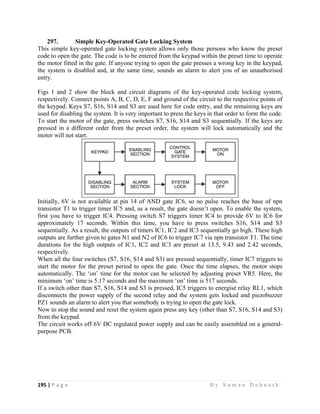 195 | P a g e                                                                                                   B y S u m a n D e b n a t h  
 
297. Simple Key-Operated Gate Locking System
This simple key-operated gate locking system allows only those persons who know the preset
code to open the gate. The code is to be entered from the keypad within the preset time to operate
the motor fitted in the gate. If anyone trying to open the gate presses a wrong key in the keypad,
the system is disabled and, at the same time, sounds an alarm to alert you of an unauthorised
entry.
Figs 1 and 2 show the block and circuit diagrams of the key-operated code locking system,
respectively. Connect points A, B, C, D, E, F and ground of the circuit to the respective points of
the keypad. Keys S7, S16, S14 and S3 are used here for code entry, and the remaining keys are
used for disabling the system. It is very important to press the keys in that order to form the code.
To start the motor of the gate, press switches S7, S16, S14 and S3 sequentially. If the keys are
pressed in a different order from the preset order, the system will lock automatically and the
motor will not start.
Initially, 6V is not available at pin 14 of AND gate IC6, so no pulse reaches the base of npn
transistor T1 to trigger timer IC5 and, as a result, the gate doesn’t open. To enable the system,
first you have to trigger IC4. Pressing switch S7 triggers timer IC4 to provide 6V to IC6 for
approximately 17 seconds. Within this time, you have to press switches S16, S14 and S3
sequentially. As a result, the outputs of timers IC1, IC2 and IC3 sequentially go high. These high
outputs are further given to gates N1 and N2 of IC6 to trigger IC7 via npn transistor T1. The time
durations for the high outputs of IC1, IC2 and IC3 are preset at 13.5, 9.43 and 2.42 seconds,
respectively.
When all the four switches (S7, S16, S14 and S3) are pressed sequentially, timer IC7 triggers to
start the motor for the preset period to open the gate. Once the time elapses, the motor stops
automatically. The ‘on’ time for the motor can be selected by adjusting preset VR5. Here, the
minimum ‘on’ time is 5.17 seconds and the maximum ‘on’ time is 517 seconds.
If a switch other than S7, S16, S14 and S3 is pressed, IC5 triggers to energise relay RL1, which
disconnects the power supply of the second relay and the system gets locked and piezobuzzer
PZ1 sounds an alarm to alert you that somebody is trying to open the gate lock.
Now to stop the sound and reset the system again press any key (other than S7, S16, S14 and S3)
from the keypad.
The circuit works off 6V DC regulated power supply and can be easily assembled on a general-
purpose PCB.
 