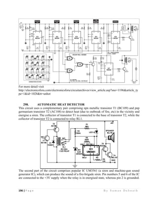 196 | P a g e                                                                                                   B y S u m a n D e b n a t h  
 
For more detail visit
http://electronicsforu.com/electronicsforu/circuitarchives/view_article.asp?sno=1196&article_ty
pe=1&id=1028&tt=unhot
298. AUTOMATIC HEAT DETECTOR
This circuit uses a complementary pair comprising npn metallic transistor T1 (BC109) and pnp
germanium transistor T2 (AC188) to detect heat (due to outbreak of fire, etc) in the vicinity and
energise a siren. The collector of transistor T1 is connected to the base of transistor T2, while the
collector of transistor T2 is connected to relay RL1.
The second part of the circuit comprises popular IC UM3561 (a siren and machine-gun sound
generator IC), which can produce the sound of a fire-brigade siren. Pin numbers 5 and 6 of the IC
are connected to the +3V supply when the relay is in energised state, whereas pin 2 is grounded.
 