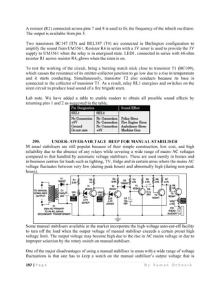 197 | P a g e                                                                                                   B y S u m a n D e b n a t h  
 
A resistor (R2) connected across pins 7 and 8 is used to fix the frequency of the inbuilt oscillator.
The output is available from pin 3.
Two transistors BC147 (T3) and BEL187 (T4) are connected in Darlington configuration to
amplify the sound from UM3561. Resistor R4 in series with a 3V zener is used to provide the 3V
supply to UM3561 when the relay is in energised state. LED1, connected in series with 68-ohm
resistor R1 across resistor R4, glows when the siren is on.
To test the working of the circuit, bring a burning match stick close to transistor T1 (BC109),
which causes the resistance of its emitter-collector junction to go low due to a rise in temperature
and it starts conducting. Simultaneously, transistor T2 also conducts because its base is
connected to the collector of transistor T1. As a result, relay RL1 energises and switches on the
siren circuit to produce loud sound of a fire brigade siren.
Lab note. We have added a table to enable readers to obtain all possible sound effects by
returning pins 1 and 2 as suggested in the table.
299. UNDER- /OVER-VOLTAGE BEEP FOR MANUAL STABILISER
M anual stabilisers are still popular because of their simple construction, low cost, and high
reliability due to the absence of any relays while covering a wide range of mains AC voltages
compared to that handled by automatic voltage stabilisers. These are used mostly in homes and
in business centres for loads such as lighting, TV, fridge and in certain areas where the mains AC
voltage fluctuates between very low (during peak hours) and abnormally high (during non-peak
hours).
Some manual stabilisers available in the market incorporate the high-voltage auto-cut-off facility
to turn off the load when the output voltage of manual stabiliser exceeds a certain preset high
voltage limit. The output voltage may become high due to the rise in AC mains voltage or due to
improper selection by the rotary switch on manual stabiliser.
One of the major disadvantages of using a manual stabiliser in areas with a wide range of voltage
fluctuations is that one has to keep a watch on the manual stabiliser’s output voltage that is
 