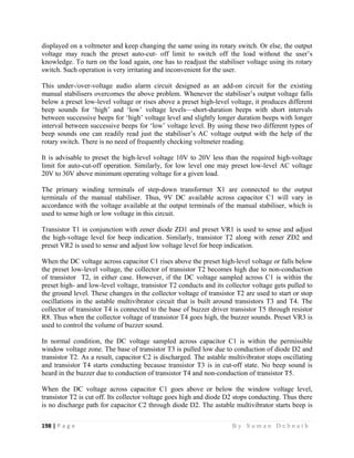 198 | P a g e                                                                                                   B y S u m a n D e b n a t h  
 
displayed on a voltmeter and keep changing the same using its rotary switch. Or else, the output
voltage may reach the preset auto-cut- off limit to switch off the load without the user’s
knowledge. To turn on the load again, one has to readjust the stabiliser voltage using its rotary
switch. Such operation is very irritating and inconvenient for the user.
This under-/over-voltage audio alarm circuit designed as an add-on circuit for the existing
manual stabilisers overcomes the above problem. Whenever the stabiliser’s output voltage falls
below a preset low-level voltage or rises above a preset high-level voltage, it produces different
beep sounds for ‘high’ and ‘low’ voltage levels—short-duration beeps with short intervals
between successive beeps for ‘high’ voltage level and slightly longer duration beeps with longer
interval between successive beeps for ‘low’ voltage level. By using these two different types of
beep sounds one can readily read just the stabiliser’s AC voltage output with the help of the
rotary switch. There is no need of frequently checking voltmeter reading.
It is advisable to preset the high-level voltage 10V to 20V less than the required high-voltage
limit for auto-cut-off operation. Similarly, for low level one may preset low-level AC voltage
20V to 30V above minimum operating voltage for a given load.
The primary winding terminals of step-down transformer X1 are connected to the output
terminals of the manual stabiliser. Thus, 9V DC available across capacitor C1 will vary in
accordance with the voltage available at the output terminals of the manual stabiliser, which is
used to sense high or low voltage in this circuit.
Transistor T1 in conjunction with zener diode ZD1 and preset VR1 is used to sense and adjust
the high-voltage level for beep indication. Similarly, transistor T2 along with zener ZD2 and
preset VR2 is used to sense and adjust low voltage level for beep indication.
When the DC voltage across capacitor C1 rises above the preset high-level voltage or falls below
the preset low-level voltage, the collector of transistor T2 becomes high due to non-conduction
of transistor T2, in either case. However, if the DC voltage sampled across C1 is within the
preset high- and low-level voltage, transistor T2 conducts and its collector voltage gets pulled to
the ground level. These changes in the collector voltage of transistor T2 are used to start or stop
oscillations in the astable multivibrator circuit that is built around transistors T3 and T4. The
collector of transistor T4 is connected to the base of buzzer driver transistor T5 through resistor
R8. Thus when the collector voltage of transistor T4 goes high, the buzzer sounds. Preset VR3 is
used to control the volume of buzzer sound.
In normal condition, the DC voltage sampled across capacitor C1 is within the permissible
window voltage zone. The base of transistor T3 is pulled low due to conduction of diode D2 and
transistor T2. As a result, capacitor C2 is discharged. The astable multivibrator stops oscillating
and transistor T4 starts conducting because transistor T3 is in cut-off state. No beep sound is
heard in the buzzer due to conduction of transistor T4 and non-conduction of transistor T5.
When the DC voltage across capacitor C1 goes above or below the window voltage level,
transistor T2 is cut off. Its collector voltage goes high and diode D2 stops conducting. Thus there
is no discharge path for capacitor C2 through diode D2. The astable multivibrator starts beep is
 