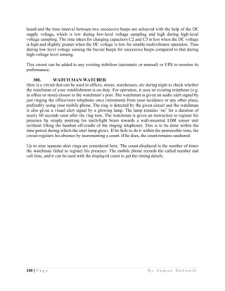 199 | P a g e                                                                                                   B y S u m a n D e b n a t h  
 
heard and the time interval between two successive beeps are achieved with the help of the DC
supply voltage, which is low during low-level voltage sampling and high during high-level
voltage sampling. The time taken for charging capacitors C2 and C3 is less when the DC voltage
is high and slightly greater when the DC voltage is low for astable multivibrator operation. Thus
during low level voltage sensing the buzzer beeps for successive beeps compared to that during
high-voltage level sensing.
This circuit can be added to any existing stabiliser (automatic or manual) or UPS to monitor its
performance.
300. WATCH MAN WATCHER
Here is a circuit that can be used in offices, stores, warehouses, etc during night to check whether
the watchman of your establishment is on duty. For operation, it uses an existing telephone (e.g.
in office or store) closest to the watchman’s post. The watchman is given an audio alert signal by
just ringing the office/store telephone once (minimum) from your residence or any other place,
preferably using your mobile phone. The ring is detected by the given circuit and the watchman
is also given a visual alert signal by a glowing lamp. The lamp remains ‘on’ for a duration of
nearly 60 seconds soon after the ring tone. The watchman is given an instruction to register his
presence by simply pointing his torch-light beam towards a wall-mounted LDR sensor unit
(without lifting the handset off-cradle of the ringing telephone). This is to be done within the
time period during which the alert lamp glows. If he fails to do it within the permissible time, the
circuit registers his absence by incrementing a count. If he does, the count remains unaltered.
Up to nine separate alert rings are considered here. The count displayed is the number of times
the watchman failed to register his presence. The mobile phone records the called number and
call time, and it can be used with the displayed count to get the timing details.
 