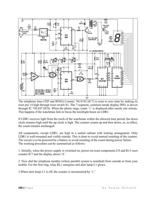 200 | P a g e                                                                                                   B y S u m a n D e b n a t h  
 
The telephone lines (TIP and RING) Counter 74LS192 (IC7) is reset to zero state by making its
reset pin 14 high through reset switch S1. The 7-segment, common-anode display DIS1 is driven
through IC 74LS47 (IC8). When the phone rings, count ‘1’ is displayed after nearly one minute.
This happens if the watchman fails to focus the torchlight beam on LDR1.
If LDR1 receives light from the torch of the watchman within the allowed time period, the down
clock remains high until the up clock is high. The counter counts up and then down, so, in effect,
the count remains unchanged.
All components, except LDR1, are kept in a sealed cabinet with locking arrangement. Only
LDR1 is wall-mounted and visible outside. This is done to avoid manual resetting of the counter.
The circuit is to be powered by a battery to avoid resetting of the count during power failure.
The working procedure can be summarised as follows:
1. Initially, when the power supply is switched on, power-on-reset components C8 and R13 reset
counter IC7 and the display shows ‘0.’
2. Now dial the telephone number (where parallel system is installed) from outside or from your
mobile. For the first ring, relay RL1 energises and alert lamp L1 glows.
3.When alert lamp L1 is off, the counter is incremented by ‘1.’
 
