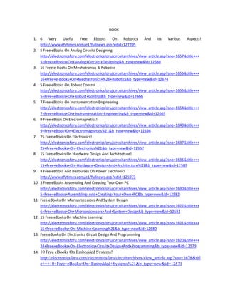 BOOK 
1. 6  Very  Useful  Free  Ebooks  On  Robotics  And  Its  Various  Aspects! 
http://www.efytimes.com/e1/fullnews.asp?edid=127705 
2. 5 Free eBooks On Analog Circuits Designing 
http://electronicsforu.com/electronicsforu/circuitarchives/view_article.asp?sno=1657&title+=+
5+Free+eBooks+On+Analog+Circuits+Designing&b_type=new&id=12688 
3. 16 Free e‐Books On Mechatronics & Robotics 
http://electronicsforu.com/electronicsforu/circuitarchives/view_article.asp?sno=1656&title+=+
16+Free+e‐Books+On+Mechatronics+%26+Robotics&b_type=new&id=12674 
4. 5 Free eBooks On Robust Control 
http://electronicsforu.com/electronicsforu/circuitarchives/view_article.asp?sno=1655&title+=+
5+Free+eBooks+On+Robust+Control&b_type=new&id=12666 
5. 7 Free eBooks On Instrumentation Engineering 
http://electronicsforu.com/electronicsforu/circuitarchives/view_article.asp?sno=1654&title+=+
7+Free+eBooks+On+Instrumentation+Engineering&b_type=new&id=12665 
6. 9 Free eBook On Elecromagnetics! 
http://electronicsforu.com/electronicsforu/circuitarchives/view_article.asp?sno=1640&title+=+
9+Free+eBook+On+Electromagnetics%21&b_type=new&id=12598 
7. 25 Free eBooks On Electronics! 
http://electronicsforu.com/electronicsforu/circuitarchives/view_article.asp?sno=1637&title+=+
25+Free+eBooks+On+Electronics%21&b_type=new&id=12652 
8. 15 Free eBooks On Hardware Design And Architecture! 
http://electronicsforu.com/electronicsforu/circuitarchives/view_article.asp?sno=1636&title+=+
15+Free+eBooks+On+Hardware+Design+And+Architecture%21&b_type=new&id=12587 
9. 8 Free eBooks And Resources On Power Electronics  
http://www.efytimes.com/e1/fullnews.asp?edid=125973 
10. 5 Free eBooks Assembling And Creating Your Own PC 
http://electronicsforu.com/electronicsforu/circuitarchives/view_article.asp?sno=1630&title+=+
5+Free+eBooks+Assembling+And+Creating+Your+Own+PC&b_type=new&id=12582 
11. Free eBooks On Microprocessors And System Design 
http://electronicsforu.com/electronicsforu/circuitarchives/view_article.asp?sno=1622&title+=+
6+Free+eBooks+On+Microprocessors+And+System+Design&b_type=new&id=12581 
12. 15 Free eBooks On Machine Learning! 
http://electronicsforu.com/electronicsforu/circuitarchives/view_article.asp?sno=1621&title+=+
15+Free+eBooks+On+Machine+Learning%21&b_type=new&id=12580 
13. Free eBooks On Electronics Circuit Design And Programming 
http://electronicsforu.com/electronicsforu/circuitarchives/view_article.asp?sno=1620&title+=+
24+Free+eBooks+On+Electronics+Circuit+Design+And+Programming&b_type=new&id=12579 
14. 10 Free eBooks On Embedded Systems!
http://electronicsforu.com/electronicsforu/circuitarchives/view_article.asp?sno=1628&titl
e+=+10+Free+eBooks+On+Embedded+Systems%21&b_type=new&id=12571 
 