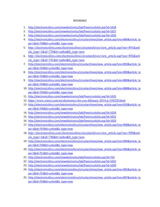REFERENCE 
1. http://electronicsforu.com/newelectronics/lab/freecircuitslist.asp?id=1028 
2. http://electronicsforu.com/newelectronics/lab/freecircuitslist.asp?id=1027 
3. http://electronicsforu.com/newelectronics/lab/freecircuitslist.asp?id=1026 
4. http://electronicsforu.com/electronicsforu/circuitarchives/view_article.asp?sno=896&article_ty
pe=1&id=738&tt=unhot&b_type=new 
5. http://electronicsforu.com/electronicsforu/circuitarchives/view_article.asp?sno=891&arti
cle_type=1&id=739&tt=unhot&b_type=new 
6. http://electronicsforu.com/electronicsforu/circuitarchives/view_article.asp?sno=892&arti
cle_type=1&id=741&tt=unhot&b_type=new 
7. http://electronicsforu.com/electronicsforu/circuitarchives/view_article.asp?sno=893&article_ty
pe=1&id=742&tt=unhot&b_type=new 
8. http://electronicsforu.com/electronicsforu/circuitarchives/view_article.asp?sno=890&article_ty
pe=1&id=743&tt=unhot&b_type=new 
9. http://electronicsforu.com/electronicsforu/circuitarchives/view_article.asp?sno=889&article_ty
pe=1&id=744&tt=unhot&b_type=new 
10. http://electronicsforu.com/electronicsforu/circuitarchives/view_article.asp?sno=888&article_ty
pe=1&id=745&tt=unhot&b_type=new 
11. http://electronicsforu.com/newelectronics/lab/freecircuitslist.asp?id=1025 
12. https://www.xinxii.com/en/electronics-for-you-february-2014-p-350220.html 
13. http://electronicsforu.com/electronicsforu/circuitarchives/view_article.asp?sno=910&article_ty
pe=1&id=746&tt=unhot&b_type=new 
14. http://electronicsforu.com/newelectronics/lab/freecircuitslist.asp?id=1024 
15. http://electronicsforu.com/newelectronics/lab/freecircuitslist.asp?id=1021 
16. http://electronicsforu.com/newelectronics/lab/freecircuitslist.asp?id=1023 
17. http://electronicsforu.com/electronicsforu/circuitarchives/view_article.asp?sno=908&article_ty
pe=1&id=747&tt=unhot&b_type=new 
18. http://electronicsforu.com/electronicsforu/circuitarchives/view_article.asp?sno=909&arti
cle_type=1&id=748&tt=unhot&b_type=new 
19. http://electronicsforu.com/electronicsforu/circuitarchives/view_article.asp?sno=904&article_ty
pe=1&id=749&tt=unhot&b_type=new 
20. http://electronicsforu.com/electronicsforu/circuitarchives/view_article.asp?sno=906&article_ty
pe=1&id=751&tt=unhot&b_type=new 
21. http://electronicsforu.com/newelectronics/lab/freecircuitslist.asp?id=752 
22. http://electronicsforu.com/newelectronics/lab/freecircuitslist.asp?id=1022 
23. http://electronicsforu.com/newelectronics/lab/freecircuitslist.asp?id=1020 
24. http://electronicsforu.com/electronicsforu/circuitarchives/view_article.asp?sno=905&article_ty
pe=1&id=753&tt=unhot&b_type=new 
25. http://electronicsforu.com/electronicsforu/circuitarchives/view_article.asp?sno=897&article_ty
pe=1&id=754&tt=unhot&b_type=new 
 