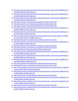 26. http://electronicsforu.com/electronicsforu/circuitarchives/view_article.asp?sno=898&article_ty
pe=1&id=755&tt=unhot&b_type=new 
27. http://electronicsforu.com/electronicsforu/circuitarchives/view_article.asp?sno=899&article_ty
pe=1&id=756&tt=unhot&b_type=new 
28. http://electronicsforu.com/electronicsforu/circuitarchives/view_article.asp?sno=900&article_ty
pe=1&id=757&tt=unhot&b_type=new 
29. http://electronicsforu.com/newelectronics/lab/freecircuitslist.asp?id=1019 
30. http://electronicsforu.com/newelectronics/lab/freecircuitslist.asp?id=1017 
31. http://electronicsforu.com/newelectronics/lab/freecircuitslist.asp?id=1018 
32. http://electronicsforu.com/electronicsforu/circuitarchives/view_article.asp?sno=913&article_ty
pe=1&id=758&tt=unhot&b_type=new 
33. http://electronicsforu.com/electronicsforu/circuitarchives/view_article.asp?sno=915&article_ty
pe=1&id=761&tt=unhot&b_type=new 
34. http://electronicsforu.com/electronicsforu/circuitarchives/view_article.asp?sno=918&arti
cle_type=1&id=762&tt=unhot&b_type=new 
35. http://electronicsforu.com/newelectronics/lab/freecircuitslist.asp?id=1016 
36. http://electronicsforu.com/electronicsforu/circuitarchives/view_article.asp?sno=919&article_ty
pe=1&id=763&tt=unhot&b_type=new 
37. http://electronicsforu.com/newelectronics/lab/freecircuitslist.asp?id=1015 
38. http://electronicsforu.com/newelectronics/lab/freecircuitslist.asp?id=1014 
39. http://hilaroad.com/camp/projects/lemon/vinegar_battery.html 
40. http://electronicsforu.com/electronicsforu/circuitarchives/view_article.asp?sno=920&article_ty
pe=1&id=765&tt=unhot&b_type=new 
41. http://electronicsforu.com/electronicsforu/circuitarchives/view_article.asp?sno=917&article_ty
pe=1&id=764&tt=unhot&b_type=new 
42. http://electronicsforu.com/electronicsforu/circuitarchives/view_article.asp?sno=1434&article_t
ype=1&id=873&tt=unhot&b_type=new 
43. http://electronicsforu.com/newelectronics/lab/freecircuitslist.asp?id=1013 
44. http://electronicsforu.com/newelectronics/lab/freecircuitslist.asp?id=1012 
45. http://electronicsforu.com/electronicsforu/circuitarchives/view_article.asp?sno=72&articl
e_type=1&id=766&tt=unhot&b_type=new 
46. http://electronicsforu.com/electronicsforu/circuitarchives/view_article.asp?sno=77&article_typ
e=1&id=767&tt=unhot&b_type=new 
47. http://electronicsforu.com/newelectronics/lab/freecircuitslist.asp?id=1011 
48. http://electronicsforu.com/electronicsforu/circuitarchives/view_article.asp?sno=76&article_typ
e=1&id=769&tt=unhot&b_type=new 
49. http://electronicsforu.com/electronicsforu/circuitarchives/view_article.asp?sno=63&article_typ
e=1&id=770&tt=unhot&b_type=new 
50. http://electronicsforu.com/newelectronics/lab/freecircuitslist.asp?id=1010 
51. http://electronicsforu.com/electronicsforu/circuitarchives/view_article.asp?sno=65&article_typ
e=1&id=771&tt=unhot&b_type=new 
 
