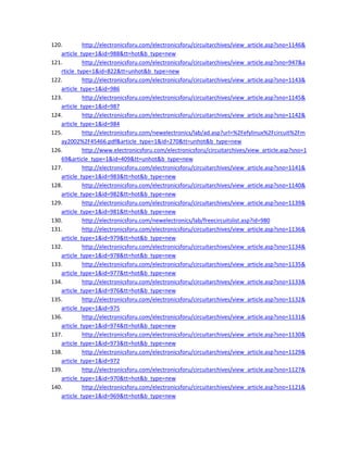120. http://electronicsforu.com/electronicsforu/circuitarchives/view_article.asp?sno=1146&
article_type=1&id=988&tt=hot&b_type=new 
121. http://electronicsforu.com/electronicsforu/circuitarchives/view_article.asp?sno=947&a
rticle_type=1&id=822&tt=unhot&b_type=new 
122. http://electronicsforu.com/electronicsforu/circuitarchives/view_article.asp?sno=1143&
article_type=1&id=986 
123. http://electronicsforu.com/electronicsforu/circuitarchives/view_article.asp?sno=1145&
article_type=1&id=987 
124. http://electronicsforu.com/electronicsforu/circuitarchives/view_article.asp?sno=1142&
article_type=1&id=984 
125. http://electronicsforu.com/newelectronics/lab/ad.asp?url=%2Fefylinux%2Fcircuit%2Fm
ay2002%2F45466.pdf&article_type=1&id=270&tt=unhot&b_type=new 
126. http://www.electronicsforu.com/electronicsforu/circuitarchives/view_article.asp?sno=1
69&article_type=1&id=409&tt=unhot&b_type=new 
127. http://electronicsforu.com/electronicsforu/circuitarchives/view_article.asp?sno=1141&
article_type=1&id=983&tt=hot&b_type=new 
128. http://electronicsforu.com/electronicsforu/circuitarchives/view_article.asp?sno=1140&
article_type=1&id=982&tt=hot&b_type=new 
129. http://electronicsforu.com/electronicsforu/circuitarchives/view_article.asp?sno=1139&
article_type=1&id=981&tt=hot&b_type=new 
130. http://electronicsforu.com/newelectronics/lab/freecircuitslist.asp?id=980 
131. http://electronicsforu.com/electronicsforu/circuitarchives/view_article.asp?sno=1136&
article_type=1&id=979&tt=hot&b_type=new 
132. http://electronicsforu.com/electronicsforu/circuitarchives/view_article.asp?sno=1134&
article_type=1&id=978&tt=hot&b_type=new 
133. http://electronicsforu.com/electronicsforu/circuitarchives/view_article.asp?sno=1135&
article_type=1&id=977&tt=hot&b_type=new 
134. http://electronicsforu.com/electronicsforu/circuitarchives/view_article.asp?sno=1133&
article_type=1&id=976&tt=hot&b_type=new 
135. http://electronicsforu.com/electronicsforu/circuitarchives/view_article.asp?sno=1132&
article_type=1&id=975 
136. http://electronicsforu.com/electronicsforu/circuitarchives/view_article.asp?sno=1131&
article_type=1&id=974&tt=hot&b_type=new 
137. http://electronicsforu.com/electronicsforu/circuitarchives/view_article.asp?sno=1130&
article_type=1&id=973&tt=hot&b_type=new 
138. http://electronicsforu.com/electronicsforu/circuitarchives/view_article.asp?sno=1129&
article_type=1&id=972 
139. http://electronicsforu.com/electronicsforu/circuitarchives/view_article.asp?sno=1127&
article_type=1&id=970&tt=hot&b_type=new 
140. http://electronicsforu.com/electronicsforu/circuitarchives/view_article.asp?sno=1121&
article_type=1&id=969&tt=hot&b_type=new 
 