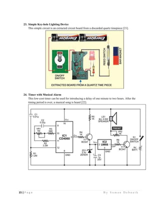 15 | P a g e                                                                                                   B y S u m a n D e b n a t h  
 
23. Simple Key-hole Lighting Device
This simple circuit is an extracted circuit board from a discarded quartz timepiece [21].
24. Timer with Musical Alarm
This low-cost timer can be used for introducing a delay of one minute to two hours. After the
timing period is over, a musical song is heard [22].
 