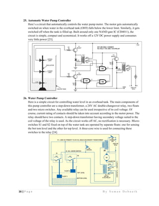 16 | P a g e                                                                                                   B y S u m a n D e b n a t h  
 
25. Automatic Water Pump Controller
Here’s a circuit that automatically controls the water pump motor. The motor gets automatically
switched on when water in the overhead tank (OHT) falls below the lower limit. Similarly, it gets
switched off when the tank is filled up. Built around only one NAND gate IC (CD4011), the
circuit is simple, compact and economical. It works off a 12V DC power supply and consumes
very little power [23].
26. Water Pump Controller
Here is a simple circuit for controlling water level in an overhead tank. The main components of
this pump controller are a step-down transformer, a 24V AC double-changeover relay, two floats
and two micro switches. Any available relay can be used irrespective of its coil voltage. Of
course, current rating of contacts should be taken into account according to the motor power. The
relay should have two contacts. A step-down transformer having secondary voltage suited to the
coil voltage of the relay is used. As the circuit works off AC, no rectification is necessary. Micro-
switches S1 and S2 fixed on top of the water tank are operated by separate floats: one for sensing
the bot tom level and the other for top level. A three-core wire is used for connecting these
switches to the relay [24].
 