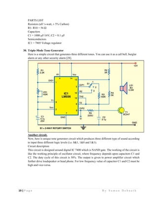 19 | P a g e                                                                                                   B y S u m a n D e b n a t h  
 
PARTS LIST
Resistors (all ¼-watt, ± 5% Carbon)
R1- R10 = 56 Ω
Capacitors
C1 = 1000 µF/16V; C2 = 0.1 µF
Semiconductors
IC1 = 7805 Voltage regulator
30. Triple-Mode Tone Generator
Here is a simple circuit that generates three different tones. You can use it as a call bell, burglar
alarm or any other security alarm [28].
Another circuit.
Now, here is unique tone generator circuit which produces three different type of sound according
to input three different logic levels (i.e. 0&1, 1&0 and 1&1).
Circuit description
This circuit is designed around digital IC 7400 which is NAND gate. The working of the circuit is
like the working principle of oscillator circuit, where frequency depends upon capacitors C1 and
C2. The duty cycle of this circuit is 50%. The output is given to power amplifier circuit which
further drive loudspeaker or head phone. For low frequency value of capacitor C1 and C2 must be
high and vice-versa.
 