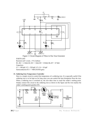 20 | P a g e                                                                                                   B y S u m a n D e b n a t h  
 
PARTS LIST
Resistors (all ¼-watt, ± 5% Carbon)
R1, R4 = 1.2 KΩ; R2, R3 = 1 KΩ; R5 = 10 KΩ; R6, R7 = 47 KΩ
Capacitors
C1 = 100 kpF; C2 = 220 kpF; C3, C4 = 10 kpF
Semiconductors IC1 = 7400 (NAND gate)
31. Soldering Iron Temperature Controller
Here is a simple circuit to control the temperature of a soldering iron. It is especially useful if the
soldering iron is to be kept on for long since you can control the heat dissipation from the iron.
When a soldering iron is switched on, the iron takes time to reach the solder’s melting point.
Simply connect this circuit to the soldering iron as shown in the figure and the iron reaches the
solder’s melting point quickly [29].
 