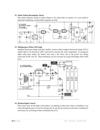 21 | P a g e                                                                                                   B y S u m a n D e b n a t h  
 
32. Mains Failure/Resumption Alarm
This mains indicator sounds an alarm whenever AC mains fails or resumes. It is very useful in
industrial installations, cinema halls, hospitals, etc [30].
33. Multipurpose White-LED Light
Standard fluorescent lamps and their smaller versions called compact fluorescent lamps (CFLs)
radiate light in all directions (360°) and tend to increase the room temperature. In emergency
lights using these lamps, the battery lasts only a few hours due to the power loss during
conversion of DC into AC. These limitations can be overcome by using ultra-bright white LEDs
[33].
34. IR-Based light Control
This circuit turns on the lights at the portico, car parking or other areas when a motorbike or car
enters through the gate to cross the sensing area. It can also be used as an electronic watchdog for
your house, by activating an alarm simultaneously [33].
 