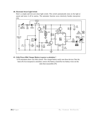 25 | P a g e                                                                                                   B y S u m a n D e b n a t h  
 
40. Electronic Street Light Switch
Here’s a simple and low-cost street light switch. This switch automatically turns on the light at
sunset and turns it off at sunrise. The automatic function saves electricity besides man-power
[38].
41. Little Power-Hila Vinegar Battery to power a calculator !
LCD calculators draw very little current. This vinegar battery easily runs these devices.Take the
back off of an inexpensive calculator, remove the battery extend the two battery wires out the
sides then reassemble [39].
 