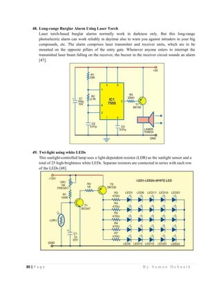 30 | P a g e                                                                                                   B y S u m a n D e b n a t h  
 
48. Long-range Burglar Alarm Using Laser Torch
Laser torch-based burglar alarms normally work in darkness only. But this long-range
photoelectric alarm can work reliably in daytime also to warn you against intruders in your big
compounds, etc. The alarm comprises laser transmitter and receiver units, which are to be
mounted on the opposite pillars of the entry gate. Whenever anyone enters to interrupt the
transmitted laser beam falling on the receiver, the buzzer in the receiver circuit sounds an alarm
[47].
49. Twi-light using white LEDs
This sunlight-controlled lamp uses a light-dependent resistor (LDR) as the sunlight sensor and a
total of 25 high-brightness white LEDs. Separate resistors are connected in series with each row
of the LEDs [48].
 