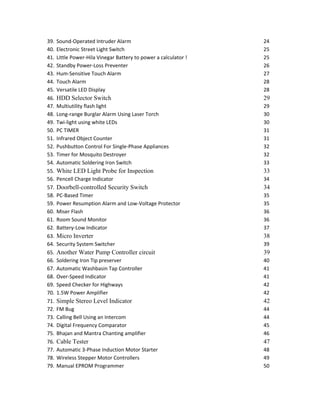 39. Sound-Operated Intruder Alarm 24
40. Electronic Street Light Switch 25
41. Little Power-Hila Vinegar Battery to power a calculator ! 25
42. Standby Power-Loss Preventer 26
43. Hum-Sensitive Touch Alarm 27
44. Touch Alarm 28
45. Versatile LED Display 28
46. HDD Selector Switch 29
47. Multiutility flash light 29
48. Long-range Burglar Alarm Using Laser Torch 30
49. Twi-light using white LEDs 30
50. PC TIMER 31
51. Infrared Object Counter 31
52. Pushbutton Control For Single-Phase Appliances 32
53. Timer for Mosquito Destroyer 32
54. Automatic Soldering Iron Switch 33
55. White LED Light Probe for Inspection 33
56. Pencell Charge Indicator 34
57. Doorbell-controlled Security Switch 34
58. PC-Based Timer 35
59. Power Resumption Alarm and Low-Voltage Protector 35
60. Miser Flash 36
61. Room Sound Monitor 36
62. Battery-Low Indicator 37
63. Micro Inverter 38
64. Security System Switcher 39
65. Another Water Pump Controller circuit 39
66. Soldering Iron Tip preserver 40
67. Automatic Washbasin Tap Controller 41
68. Over-Speed Indicator 41
69. Speed Checker for Highways 42
70. 1.5W Power Amplifier 42
71. Simple Stereo Level Indicator 42
72. FM Bug 44
73. Calling Bell Using an Intercom 44
74. Digital Frequency Comparator 45
75. Bhajan and Mantra Chanting amplifier 46
76. Cable Tester 47
77. Automatic 3-Phase Induction Motor Starter 48
78. Wireless Stepper Motor Controllers 49
79. Manual EPROM Programmer 50
 