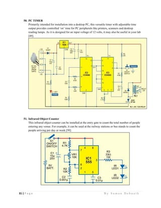31 | P a g e                                                                                                   B y S u m a n D e b n a t h  
 
50. PC TIMER
Primarily intended for installation into a desktop PC, this versatile timer with adjustable time
output provides controlled ‘on’ time for PC peripherals like printers, scanners and desktop
reading lamps. As it is designed for an input voltage of 12 volts, it may also be useful in your lab
[49].
51. Infrared Object Counter
This infrared object counter can be installed at the entry gate to count the total number of people
entering any venue. For example, it can be used at the railway stations or bus stands to count the
people arriving per day or week [50].
 