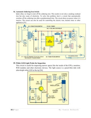 33 | P a g e                                                                                                   B y S u m a n D e b n a t h  
 
54. Automatic Soldering Iron Switch
Quite often, we forget to turn off the soldering iron. This results in not only a smoking oxidised
iron but also waste of electricity. To solve this problem, here’s a circuit that automatically
switches off the soldering iron after a predetermined time. The circuit draws no power when it is
inactive. The circuit can also be used for controlling the electric iron, kitchen timer or other
appliances [53].
55. White LED Light Probe for Inspection
This circuit is useful for inspecting narrow spaces like the inside of the CPUs, monitors,
PCB modules and other electronic devices. The light source is a pencil-thin tube with
ultra-bright white LED at the tip [54].
 