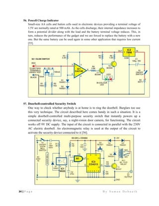 34 | P a g e                                                                                                   B y S u m a n D e b n a t h  
 
56. Pencell Charge Indicator
Small-size AA cells and button cells used in electronic devices providing a terminal voltage of
1.5V are normally rated at 500 mAh. As the cells discharge, their internal impedance increases to
form a potential divider along with the load and the battery terminal voltage reduces. This, in
turn, reduces the performance of the gadget and we are forced to replace the battery with a new
one. But the same battery can be used again in some other application that requires less current
[55].
57. Doorbell-controlled Security Switch
One way to check whether anybody is at home is to ring the doorbell. Burglars too use
this very technique. The circuit described here comes handy in such a situation. It is a
simple doorbell-controlled multi-purpose security switch that instantly powers up a
connected security device, say, a night-vision door camera, for functioning. The circuit
works off 9V DC supply. The input of the circuit is connected in parallel with the 230V
AC electric doorbell. An electromagnetic relay is used at the output of the circuit to
activate the security device connected to it [56].
 