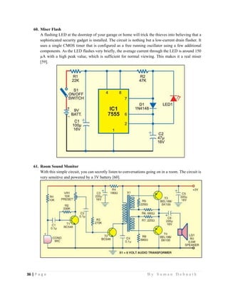 36 | P a g e                                                                                                   B y S u m a n D e b n a t h  
 
60. Miser Flash
A flashing LED at the doorstep of your garage or home will trick the thieves into believing that a
sophisticated security gadget is installed. The circuit is nothing but a low-current drain flasher. It
uses a single CMOS timer that is configured as a free running oscillator using a few additional
components. As the LED flashes very briefly, the average current through the LED is around 150
µA with a high peak value, which is sufficient for normal viewing. This makes it a real miser
[59].
61. Room Sound Monitor
With this simple circuit, you can secretly listen to conversations going on in a room. The circuit is
very sensitive and powered by a 3V battery [60].
 