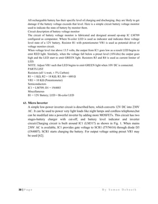 38 | P a g e                                                                                                   B y S u m a n D e b n a t h  
 
All rechargeable battery has their specific level of charging and discharging, they are likely to get
damage if the battery voltage exceeds that level. Here is a simple circuit battery voltage monitor
used to indicate the state of battery by monitor them.
Circuit description of battery voltage monitor
The circuit of battery voltage monitor is fabricated and designed around op-amp IC LM709
configured as comparator. Where bi-color LED is used as indicator and indicates three voltage
level state of a 12V battery. Resistor R1 with potentiometer VR1 is used as potential driver of
voltage monitor circuit.
When voltage level rise above 13.5 volts, the output from IC1 goes low as a result LED begins to
emit RED light. Similarly, when the voltage fall below a preset level (10Volts) the output goes
high and the LED start to emit GREEN light. Resistors R3 and R4 is used as current limiter of
LED.
NOTE: Adjust VR1 such that LED begins to emit GREEN light when 10V DC is connected.
PARTS LIST
Resistors (all ¼-watt, ± 5% Carbon)
R1 = 1 KΩ; R2 = 18 KΩ; R3, R4 = 680 Ω
VR1 = 10 KΩ (Potentiometer)
Semiconductors
IC1 = LM709; D1 = 1N4003
Miscellaneous
B1 = 12V Battery; LED = Bi-color LED
63. Micro Inverter
A simple low-power inverter circuit is described here, which converts 12V DC into 230V
AC. It can be used to power very light loads like night lamps and cordless telephones,but
can be modified into a powerful inverter by adding more MOSFETs. This circuit has two
stages-battery charger with cut-off, and battery level indicator and inverter
circuit.Charging circuit is built around IC1 (LM317) as shown in Fig. 1. When mains
230V AC is available, IC1 provides gate voltage to SCR1 (TYN616) through diode D3
(1N4007). SCR1 starts charging the battery. For output voltage setting preset VR1 may
be used [62].
 