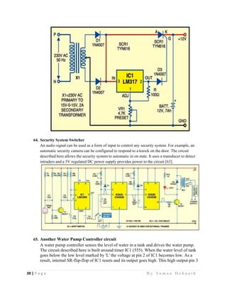 39 | P a g e                                                                                                   B y S u m a n D e b n a t h  
 
64. Security System Switcher
An audio signal can be used as a form of input to control any security system. For example, an
automatic security camera can be configured to respond to a knock on the door. The circuit
described here allows the security system to automatic in on state. It uses a transducer to detect
intruders and a 5V regulated DC power supply provides power to the circuit [63].
65. Another Water Pump Controller circuit
A water pump controller senses the level of water in a tank and drives the water pump.
The circuit described here is built around timer IC1 (555). When the water level of tank
goes below the low level marked by 'L' the voltage at pin 2 of IC1 becomes low. As a
result, internal SR-flip-flop of IC1 resets and its output goes high. This high output pin 3
 
