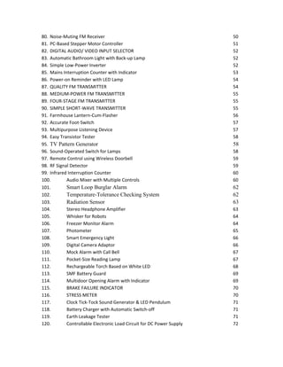 80. Noise-Muting FM Receiver 50
81. PC-Based Stepper Motor Controller 51
82. DIGITAL AUDIO/ VIDEO INPUT SELECTOR 52
83. Automatic Bathroom Light with Back-up Lamp 52
84. Simple Low-Power Inverter 52
85. Mains Interruption Counter with Indicator 53
86. Power-on Reminder with LED Lamp 54
87. QUALITY FM TRANSMITTER 54
88. MEDIUM-POWER FM TRANSMITTER 55
89. FOUR-STAGE FM TRANSMITTER 55
90. SIMPLE SHORT-WAVE TRANSMITTER 55
91. Farmhouse Lantern-Cum-Flasher 56
92. Accurate Foot-Switch 57
93. Multipurpose Listening Device 57
94. Easy Transistor Tester 58
95. TV Pattern Generator 58
96. Sound-Operated Switch for Lamps 58
97. Remote Control using Wireless Doorbell 59
98. RF Signal Detector 59
99. Infrared Interruption Counter 60
100. Audio Mixer with Multiple Controls 60
101. Smart Loop Burglar Alarm 62
102. Temperature-Tolerance Checking System 62
103. Radiation Sensor 63
104. Stereo Headphone Amplifier 63
105. Whisker for Robots 64
106. Freezer Monitor Alarm 64
107. Photometer 65
108. Smart Emergency Light 66
109. Digital Camera Adaptor 66
110. Mock Alarm with Call Bell 67
111. Pocket-Size Reading Lamp 67
112. Rechargeable Torch Based on White LED 68
113. SMF Battery Guard 69
114. Multidoor Opening Alarm with Indicator 69
115. BRAKE FAILURE INDICATOR 70
116. STRESS METER 70
117. Clock Tick-Tock Sound Generator & LED Pendulum 71
118. Battery Charger with Automatic Switch-off 71
119. Earth Leakage Tester 71
120. Controllable Electronic Load Circuit for DC Power Supply 72
 