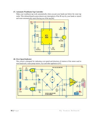 41 | P a g e                                                                                                   B y S u m a n D e b n a t h  
 
67. Automatic Washbasin Tap Controller
Make your washbasin tap work automatically when you put your hands just below the water tap
outlet. This infrared-based system detects any interruption of the IR rays by your hands or utensil
and water automatically starts flowing out of the tap [66].
68. Over-Speed Indicator
This circuit is designed for indicating over-speed and direction of rotation of the motor used in
mini hand tools, water pump motors, toys and other appliances [67].
 
