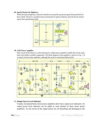 42 | P a g e                                                                                                   B y S u m a n D e b n a t h  
 
69. Speed Checker for Highways
While driving on highways, motorists should not exceed the maximum speed limit permitted for
their vehicle. However, accidents keep occurring due to speed violations since the drivers tend to
ignore their speedometers [68].
70. 1.5W Power Amplifier
Here we put all the theory to work and present a simple power amplifier module that can be easily
built with readily available components. The block diagram of the amplifier is shown in Fig. 1. It
is typical of most audio amplifiers, although the circuit is somewhat different [69].
71. Simple Stereo Level Indicator
Usually, low-priced home stereo power amplifiers don’t have output level indicators. An
output power level indicator can be added to each channel of these stereo power
amplifiers. As low levels of the output power are not disturbing and damaging to the
 