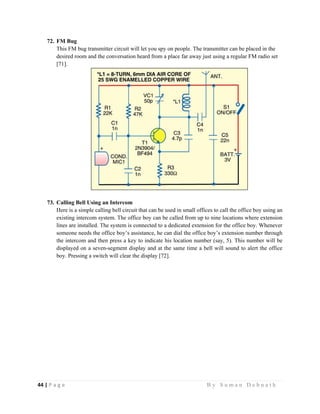 44 | P a g e                                                                                                   B y S u m a n D e b n a t h  
 
72. FM Bug
This FM bug transmitter circuit will let you spy on people. The transmitter can be placed in the
desired room and the conversation heard from a place far away just using a regular FM radio set
[71].
73. Calling Bell Using an Intercom
Here is a simple calling bell circuit that can be used in small offices to call the office boy using an
existing intercom system. The office boy can be called from up to nine locations where extension
lines are installed. The system is connected to a dedicated extension for the office boy. Whenever
someone needs the office boy’s assistance, he can dial the office boy’s extension number through
the intercom and then press a key to indicate his location number (say, 5). This number will be
displayed on a seven-segment display and at the same time a bell will sound to alert the office
boy. Pressing a switch will clear the display [72].
 