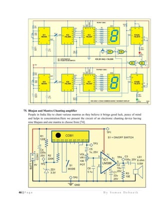 46 | P a g e                                                                                                   B y S u m a n D e b n a t h  
 
75. Bhajan and Mantra Chanting amplifier
People in India like to chant various mantras as they believe it brings good luck, peace of mind
and helps in concentration.Here we present the circuit of an electronic chanting device having
nine bhajans and one mantra to choose from [74].
 