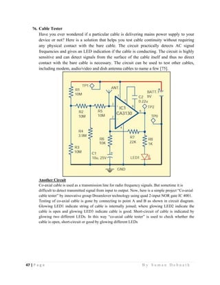 47 | P a g e                                                                                                   B y S u m a n D e b n a t h  
 
76. Cable Tester
Have you ever wondered if a particular cable is delivering mains power supply to your
device or not? Here is a solution that helps you test cable continuity without requiring
any physical contact with the bare cable. The circuit practically detects AC signal
frequencies and gives an LED indication if the cable is conducting. The circuit is highly
sensitive and can detect signals from the surface of the cable itself and thus no direct
contact with the bare cable is necessary. The circuit can be used to test other cables,
including modem, audio/video and dish antenna cables to name a few [75].
Another Circuit
Co-axial cable is used as a transmission line for radio frequency signals. But sometime it is
difficult to detect transmitted signal from input to output. Now, here is a simple project “Co-axial
cable tester” by innovative group Dreamlover technology using quad 2-input NOR gate IC 4001.
Testing of co-axial cable is gone by connecting to point A and B as shown in circuit diagram.
Glowing LED1 indicate string of cable is internally joined; where glowing LED2 indicate the
cable is open and glowing LED3 indicate cable is good. Short-circuit of cable is indicated by
glowing two different LEDs. In this way “co-axial cable tester” is used to check whether the
cable is open, short-circuit or good by glowing different LEDs
 