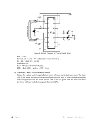 48 | P a g e                                                                                                   B y S u m a n D e b n a t h  
 
PARTS LIST
Resistors (all ¼-watt, ± 5% Carbon unless stated otherwise)
R1 – R4 = 1 KΩ; R5 = 100 KΩ
Semiconductors
IC1 = 4001 (quad 2-input NOR gate)
LED1 = Red; LED2 = yellow; LED3 = Green
77. Automatic 3-Phase Induction Motor Starter
Starters for 3-phase squirrel-cage induction motors often use star-to-delta converters. The stator
coils of the motor are connected in star configuration at the time of power-on and switched to
delta configuration when the motor reaches 3/4th of its full speed, after the stator coils have
developed sufficient back electromagnetic force (emf) [76].
 